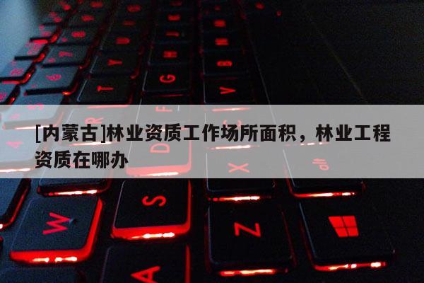 [內(nèi)蒙古]林業(yè)資質(zhì)工作場所面積，林業(yè)工程資質(zhì)在哪辦