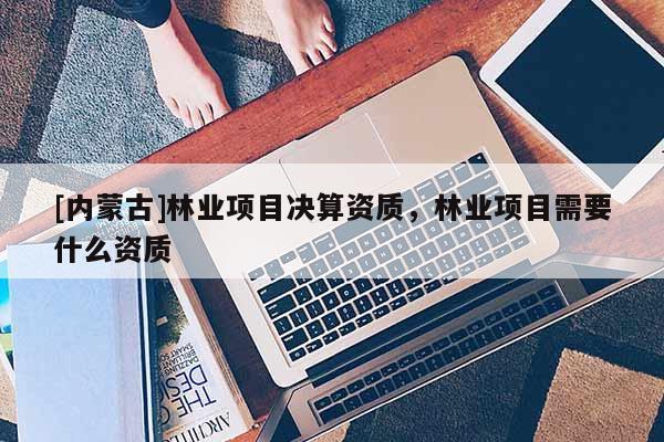 [內(nèi)蒙古]林業(yè)項(xiàng)目決算資質(zhì)，林業(yè)項(xiàng)目需要什么資質(zhì)