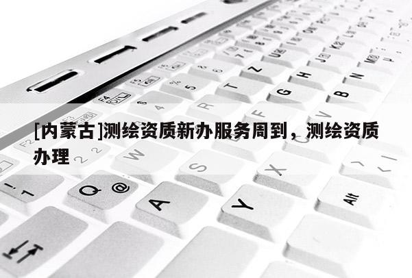 [內(nèi)蒙古]測(cè)繪資質(zhì)新辦服務(wù)周到，測(cè)繪資質(zhì)辦理
