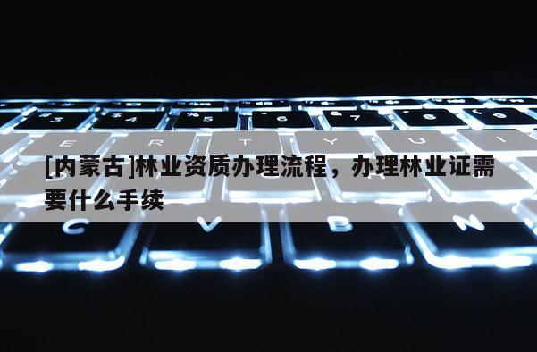 [內(nèi)蒙古]林業(yè)資質(zhì)辦理流程，辦理林業(yè)證需要什么手續(xù)