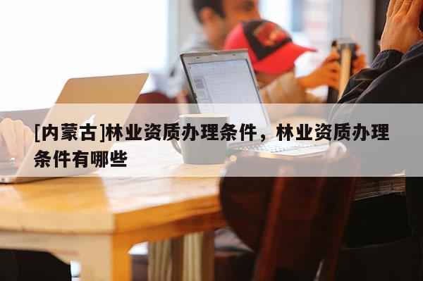 [內(nèi)蒙古]林業(yè)資質(zhì)辦理?xiàng)l件，林業(yè)資質(zhì)辦理?xiàng)l件有哪些