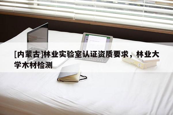 [內(nèi)蒙古]林業(yè)實(shí)驗(yàn)室認(rèn)證資質(zhì)要求，林業(yè)大學(xué)木材檢測(cè)