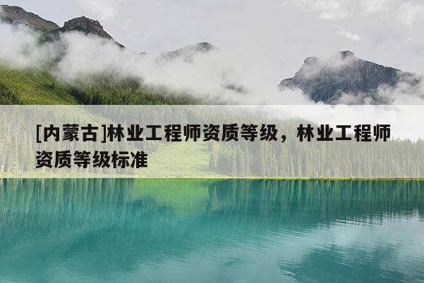 [內(nèi)蒙古]林業(yè)工程師資質(zhì)等級，林業(yè)工程師資質(zhì)等級標(biāo)準(zhǔn)