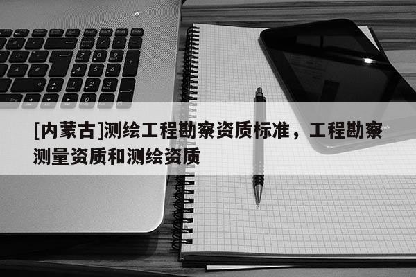 [內(nèi)蒙古]測繪工程勘察資質(zhì)標(biāo)準(zhǔn)，工程勘察測量資質(zhì)和測繪資質(zhì)