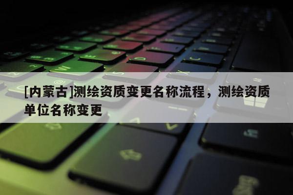 [內(nèi)蒙古]測繪資質(zhì)變更名稱流程，測繪資質(zhì)單位名稱變更