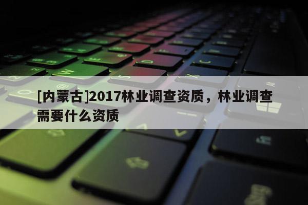 [內(nèi)蒙古]2017林業(yè)調(diào)查資質(zhì)，林業(yè)調(diào)查需要什么資質(zhì)