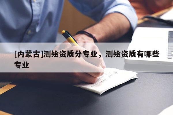 [內(nèi)蒙古]測繪資質(zhì)分專業(yè)，測繪資質(zhì)有哪些專業(yè)