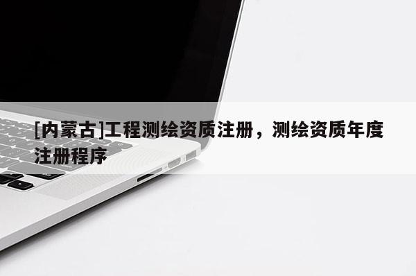 [內(nèi)蒙古]工程測(cè)繪資質(zhì)注冊(cè)，測(cè)繪資質(zhì)年度注冊(cè)程序