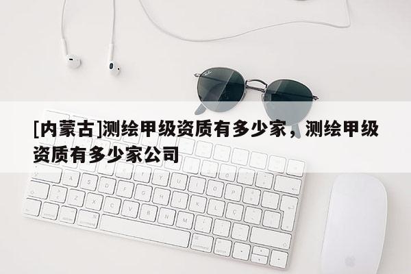 [內(nèi)蒙古]測(cè)繪甲級(jí)資質(zhì)有多少家，測(cè)繪甲級(jí)資質(zhì)有多少家公司