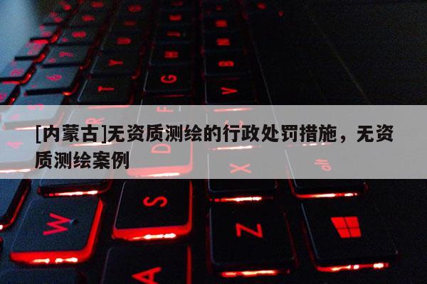 [內(nèi)蒙古]無資質(zhì)測繪的行政處罰措施，無資質(zhì)測繪案例