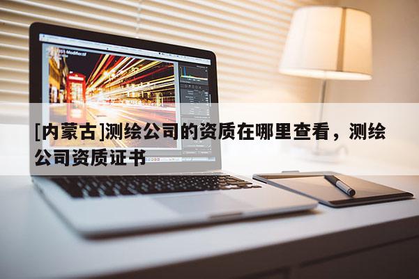 [內(nèi)蒙古]測繪公司的資質(zhì)在哪里查看，測繪公司資質(zhì)證書