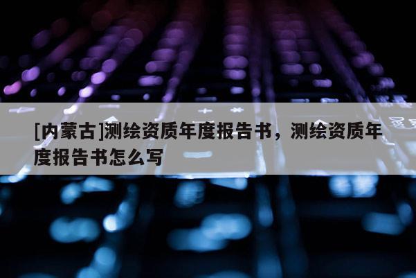 [內蒙古]測繪資質年度報告書，測繪資質年度報告書怎么寫