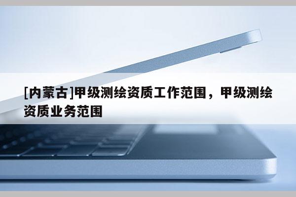 [內(nèi)蒙古]甲級(jí)測(cè)繪資質(zhì)工作范圍，甲級(jí)測(cè)繪資質(zhì)業(yè)務(wù)范圍