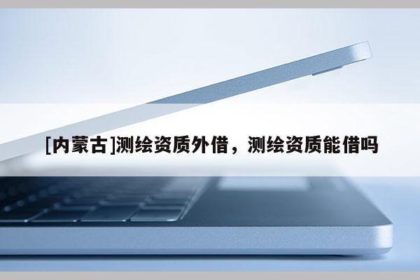 [內(nèi)蒙古]測繪資質(zhì)外借，測繪資質(zhì)能借嗎