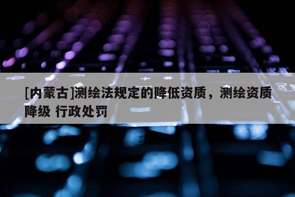[內(nèi)蒙古]測繪法規(guī)定的降低資質(zhì)，測繪資質(zhì)降級 行政處罰