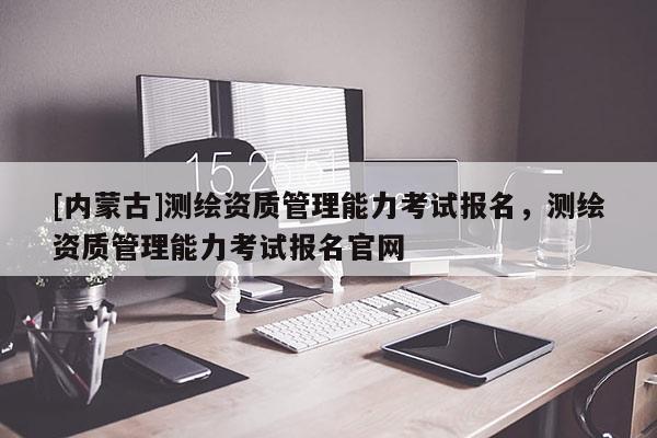 [內(nèi)蒙古]測(cè)繪資質(zhì)管理能力考試報(bào)名，測(cè)繪資質(zhì)管理能力考試報(bào)名官網(wǎng)