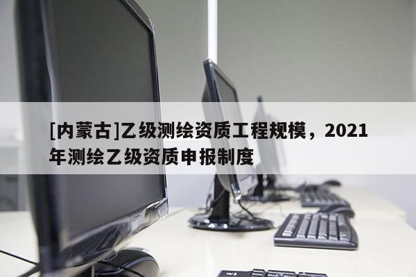 [內(nèi)蒙古]乙級(jí)測(cè)繪資質(zhì)工程規(guī)模，2021年測(cè)繪乙級(jí)資質(zhì)申報(bào)制度