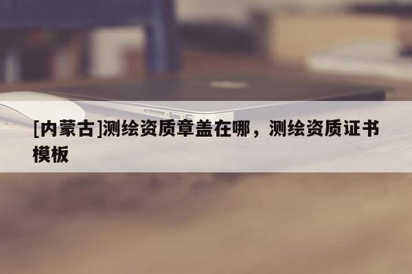 [內(nèi)蒙古]測(cè)繪資質(zhì)章蓋在哪，測(cè)繪資質(zhì)證書(shū)模板