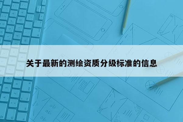 關(guān)于最新的測繪資質(zhì)分級標準的信息