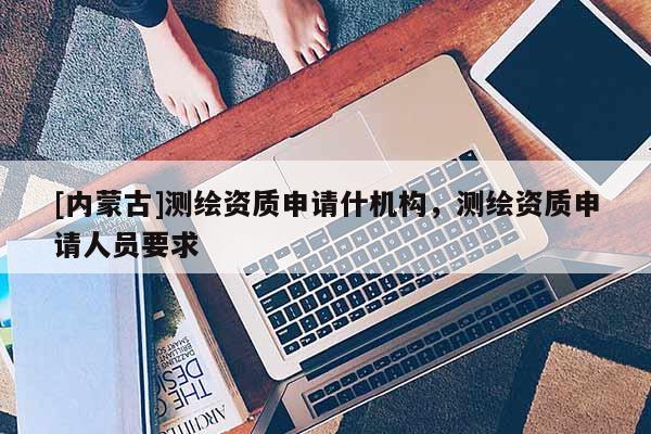 [內蒙古]測繪資質申請什機構，測繪資質申請人員要求