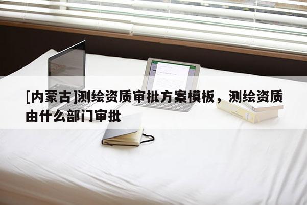 [內(nèi)蒙古]測(cè)繪資質(zhì)審批方案模板，測(cè)繪資質(zhì)由什么部門(mén)審批