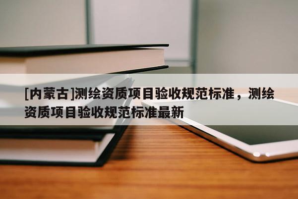 [內(nèi)蒙古]測繪資質(zhì)項(xiàng)目驗(yàn)收規(guī)范標(biāo)準(zhǔn)，測繪資質(zhì)項(xiàng)目驗(yàn)收規(guī)范標(biāo)準(zhǔn)最新