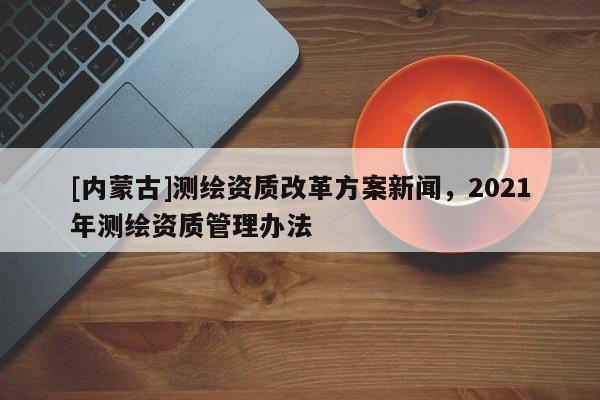[內(nèi)蒙古]測繪資質(zhì)改革方案新聞，2021年測繪資質(zhì)管理辦法