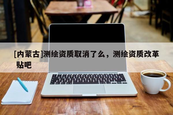 [內(nèi)蒙古]測繪資質(zhì)取消了么，測繪資質(zhì)改革 貼吧