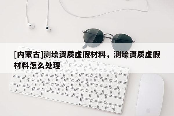 [內(nèi)蒙古]測繪資質(zhì)虛假材料，測繪資質(zhì)虛假材料怎么處理