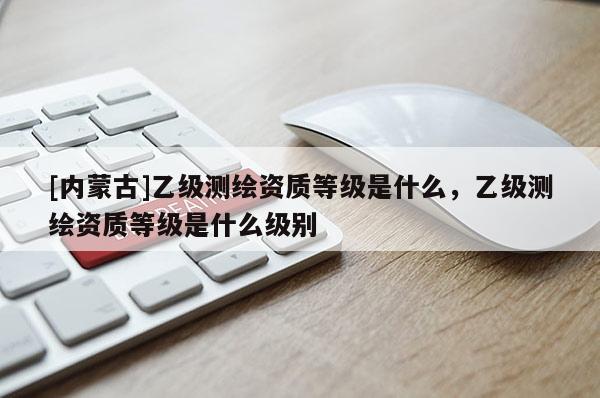 [內(nèi)蒙古]乙級測繪資質(zhì)等級是什么，乙級測繪資質(zhì)等級是什么級別