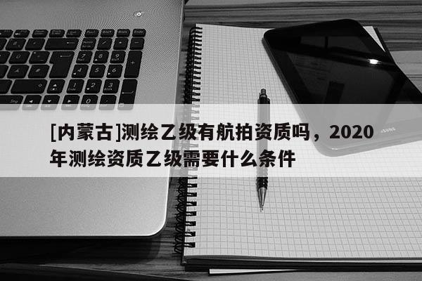 [內(nèi)蒙古]測(cè)繪乙級(jí)有航拍資質(zhì)嗎，2020年測(cè)繪資質(zhì)乙級(jí)需要什么條件