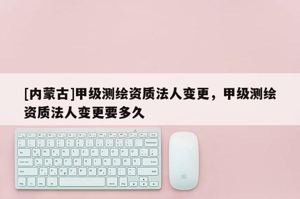 [內(nèi)蒙古]甲級測繪資質(zhì)法人變更，甲級測繪資質(zhì)法人變更要多久