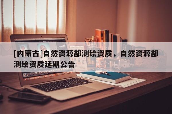 [內(nèi)蒙古]自然資源部測繪資質(zhì)，自然資源部測繪資質(zhì)延期公告