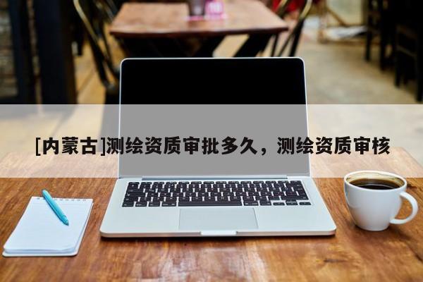 [內(nèi)蒙古]測(cè)繪資質(zhì)審批多久，測(cè)繪資質(zhì)審核