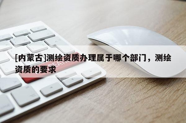 [內(nèi)蒙古]測繪資質(zhì)辦理屬于哪個部門，測繪資質(zhì)的要求