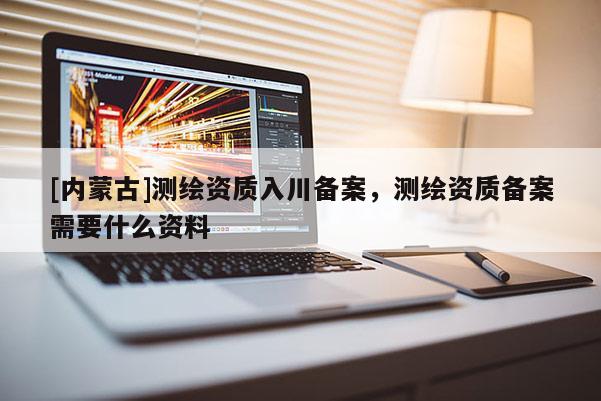 [內(nèi)蒙古]測繪資質(zhì)入川備案，測繪資質(zhì)備案需要什么資料