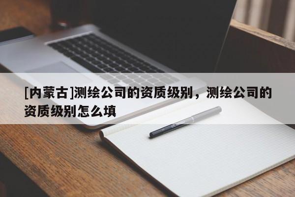 [內(nèi)蒙古]測(cè)繪公司的資質(zhì)級(jí)別，測(cè)繪公司的資質(zhì)級(jí)別怎么填