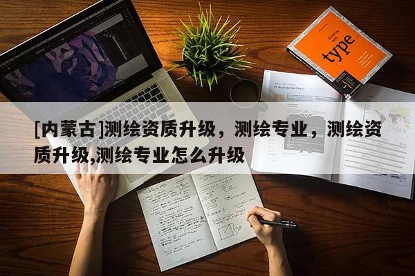 [內(nèi)蒙古]測(cè)繪資質(zhì)升級(jí)，測(cè)繪專(zhuān)業(yè)，測(cè)繪資質(zhì)升級(jí),測(cè)繪專(zhuān)業(yè)怎么升級(jí)