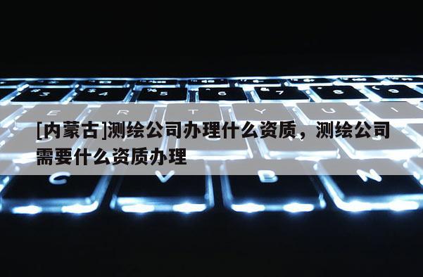 [內(nèi)蒙古]測繪公司辦理什么資質(zhì)，測繪公司需要什么資質(zhì)辦理