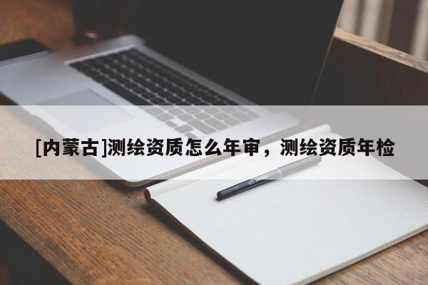 [內(nèi)蒙古]測(cè)繪資質(zhì)怎么年審，測(cè)繪資質(zhì)年檢