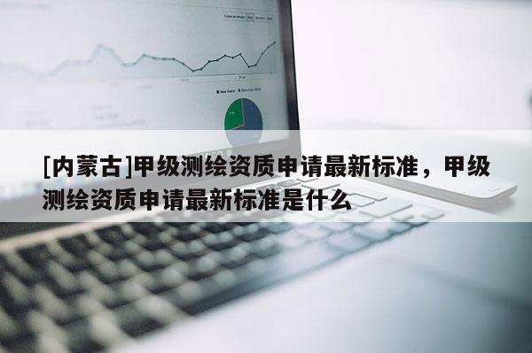 [內蒙古]甲級測繪資質申請最新標準，甲級測繪資質申請最新標準是什么