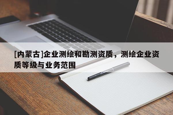 [內(nèi)蒙古]企業(yè)測繪和勘測資質(zhì)，測繪企業(yè)資質(zhì)等級與業(yè)務(wù)范圍
