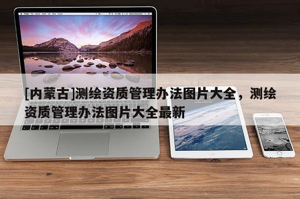 [內(nèi)蒙古]測繪資質(zhì)管理辦法圖片大全，測繪資質(zhì)管理辦法圖片大全最新
