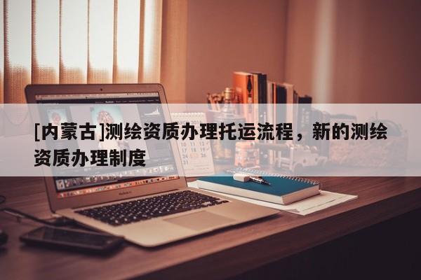 [內(nèi)蒙古]測繪資質(zhì)辦理托運流程，新的測繪資質(zhì)辦理制度