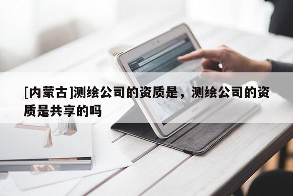 [內(nèi)蒙古]測繪公司的資質(zhì)是，測繪公司的資質(zhì)是共享的嗎