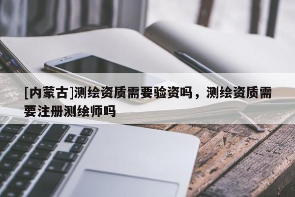 [內(nèi)蒙古]測繪資質(zhì)需要驗資嗎，測繪資質(zhì)需要注冊測繪師嗎