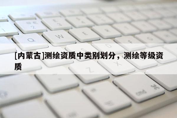 [內(nèi)蒙古]測繪資質(zhì)中類別劃分，測繪等級資質(zhì)