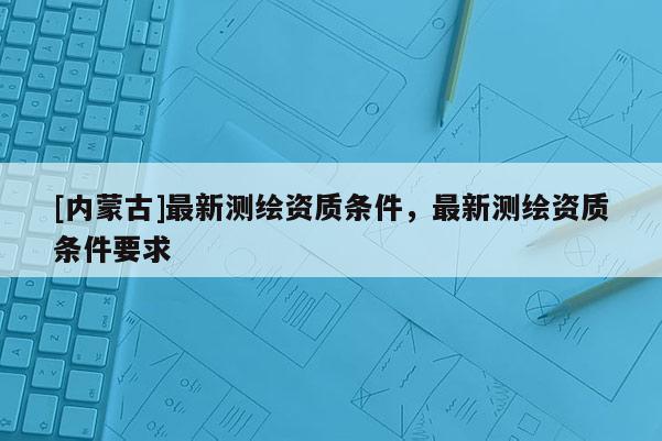 [內(nèi)蒙古]最新測繪資質(zhì)條件，最新測繪資質(zhì)條件要求