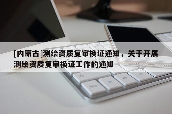 [內(nèi)蒙古]測繪資質(zhì)復(fù)審換證通知，關(guān)于開展測繪資質(zhì)復(fù)審換證工作的通知