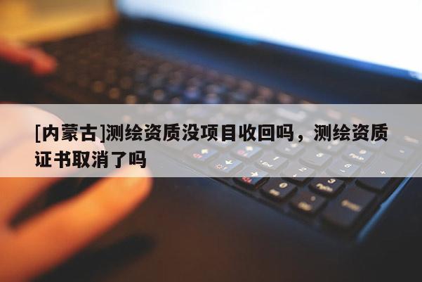 [內(nèi)蒙古]測繪資質(zhì)沒項(xiàng)目收回嗎，測繪資質(zhì)證書取消了嗎